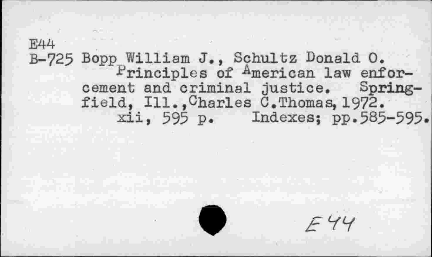 ﻿E44
B-725 Bopp William J., Schultz Donald. 0.
■Principles of American law enforcement and. criminal justice. Springfield., Ill.,Charles 0.Thomas, 1972.
xii, 595 P« Indexes; pp.585-595